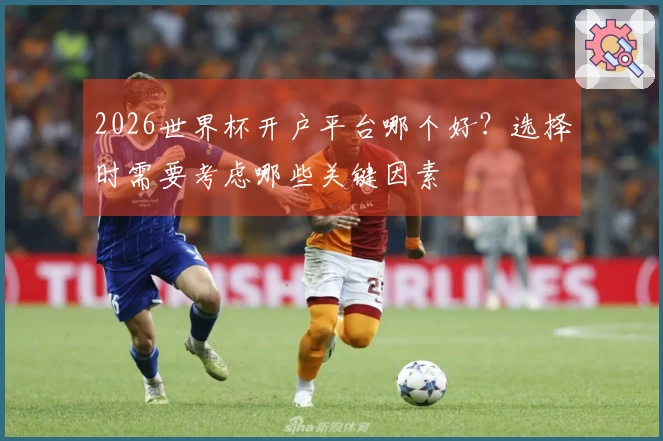2026世界杯开户平台哪个好？选择时需要考虑哪些关键因素